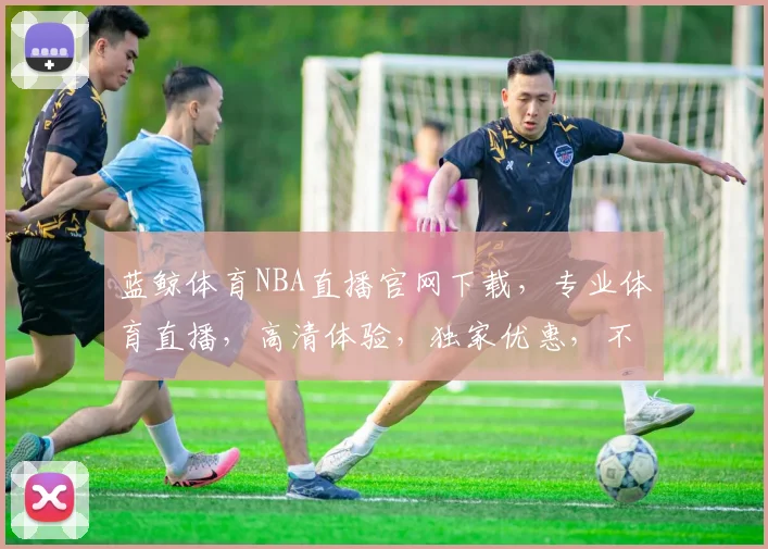 蓝鲸体育NBA直播官网下载，专业体育直播，高清体验，独家优惠，不容错过，速来下载