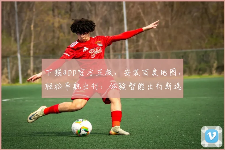 下载app官方正版，安装百度地图，轻松导航出行，体验智能出行新选择，三步搞定